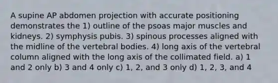 A supine AP abdomen projection with accurate positioning demonstrates the 1) outline of the psoas major muscles and kidneys. 2) symphysis pubis. 3) spinous processes aligned with the midline of the vertebral bodies. 4) long axis of the vertebral column aligned with the long axis of the collimated field. a) 1 and 2 only b) 3 and 4 only c) 1, 2, and 3 only d) 1, 2, 3, and 4