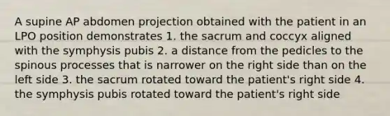 A supine AP abdomen projection obtained with the patient in an LPO position demonstrates 1. the sacrum and coccyx aligned with the symphysis pubis 2. a distance from the pedicles to the spinous processes that is narrower on the right side than on the left side 3. the sacrum rotated toward the patient's right side 4. the symphysis pubis rotated toward the patient's right side