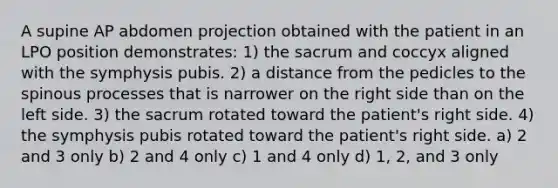 A supine AP abdomen projection obtained with the patient in an LPO position demonstrates: 1) the sacrum and coccyx aligned with the symphysis pubis. 2) a distance from the pedicles to the spinous processes that is narrower on the right side than on the left side. 3) the sacrum rotated toward the patient's right side. 4) the symphysis pubis rotated toward the patient's right side. a) 2 and 3 only b) 2 and 4 only c) 1 and 4 only d) 1, 2, and 3 only