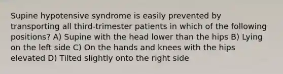 Supine hypotensive syndrome is easily prevented by transporting all third-trimester patients in which of the following positions? A) Supine with the head lower than the hips B) Lying on the left side C) On the hands and knees with the hips elevated D) Tilted slightly onto the right side