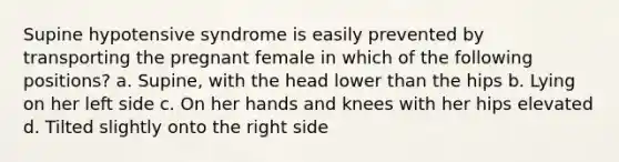 Supine hypotensive syndrome is easily prevented by transporting the pregnant female in which of the following positions? a. Supine, with the head lower than the hips b. Lying on her left side c. On her hands and knees with her hips elevated d. Tilted slightly onto the right side