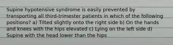 Supine hypotensive syndrome is easily prevented by transporting all​ third-trimester patients in which of the following​ positions? a) Tilted slightly onto the right side b) On the hands and knees with the hips elevated c) Lying on the left side d) Supine with the head lower than the hips