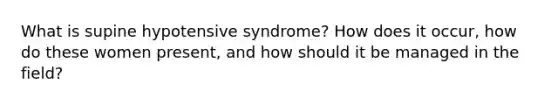 What is supine hypotensive syndrome? How does it occur, how do these women present, and how should it be managed in the field?