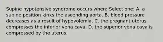 Supine hypotensive syndrome occurs when: Select one: A. a supine position kinks the ascending aorta. B. blood pressure decreases as a result of hypovolemia. C. the pregnant uterus compresses the inferior vena cava. D. the superior vena cava is compressed by the uterus.