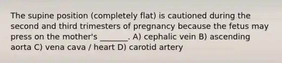 The supine position (completely flat) is cautioned during the second and third trimesters of pregnancy because the fetus may press on the mother's _______. A) cephalic vein B) ascending aorta C) vena cava / heart D) carotid artery