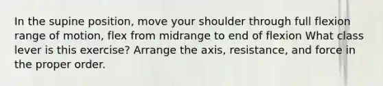 In the supine position, move your shoulder through full flexion range of motion, flex from midrange to end of flexion What class lever is this exercise? Arrange the axis, resistance, and force in the proper order.
