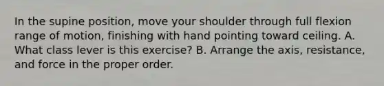 In the supine position, move your shoulder through full flexion range of motion, finishing with hand pointing toward ceiling. A. What class lever is this exercise? B. Arrange the axis, resistance, and force in the proper order.