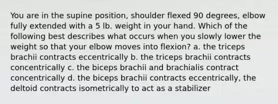 You are in the supine position, shoulder flexed 90 degrees, elbow fully extended with a 5 lb. weight in your hand. Which of the following best describes what occurs when you slowly lower the weight so that your elbow moves into flexion? a. the triceps brachii contracts eccentrically b. the triceps brachii contracts concentrically c. the biceps brachii and brachialis contract concentrically d. the biceps brachii contracts eccentrically, the deltoid contracts isometrically to act as a stabilizer