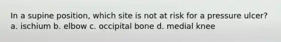 In a supine position, which site is not at risk for a pressure ulcer? a. ischium b. elbow c. occipital bone d. medial knee