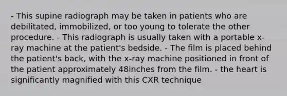 - This supine radiograph may be taken in patients who are debilitated, immobilized, or too young to tolerate the other procedure. - This radiograph is usually taken with a portable x-ray machine at the patient's bedside. - The film is placed behind the patient's back, with the x-ray machine positioned in front of the patient approximately 48inches from the film. - the heart is significantly magnified with this CXR technique