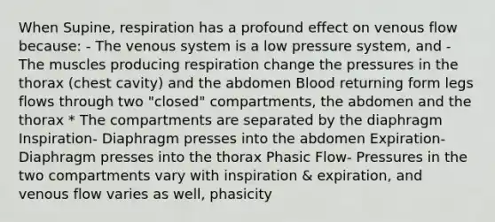 When Supine, respiration has a profound effect on venous flow because: - The venous system is a low pressure system, and - The muscles producing respiration change the pressures in the thorax (chest cavity) and the abdomen Blood returning form legs flows through two "closed" compartments, the abdomen and the thorax * The compartments are separated by the diaphragm Inspiration- Diaphragm presses into the abdomen Expiration- Diaphragm presses into the thorax Phasic Flow- Pressures in the two compartments vary with inspiration & expiration, and venous flow varies as well, phasicity