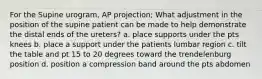 For the Supine urogram, AP projection; What adjustment in the position of the supine patient can be made to help demonstrate the distal ends of the ureters? a. place supports under the pts knees b. place a support under the patients lumbar region c. tilt the table and pt 15 to 20 degrees toward the trendelenburg position d. position a compression band around the pts abdomen
