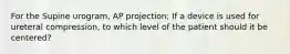 For the Supine urogram, AP projection; If a device is used for ureteral compression, to which level of the patient should it be centered?