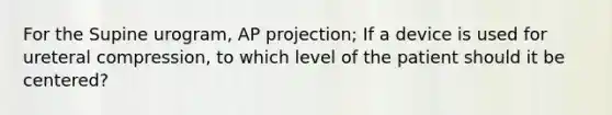 For the Supine urogram, AP projection; If a device is used for ureteral compression, to which level of the patient should it be centered?