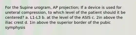 For the Supine urogram, AP projection; If a device is used for ureteral compression, to which level of the patient should it be centered? a. L1-L3 b. at the level of the ASIS c. 2in above the iliac crest d. 1in above the superior border of the pubic symphysis