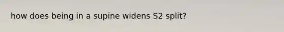 how does being in a supine widens S2 split?