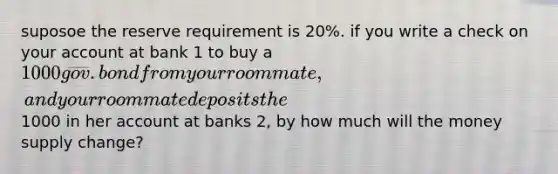 suposoe the reserve requirement is 20%. if you write a check on your account at bank 1 to buy a 1000 gov. bond from your roommate, and your roommate deposits the1000 in her account at banks 2, by how much will the money supply change?