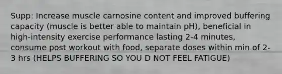 Supp: Increase muscle carnosine content and improved buffering capacity (muscle is better able to maintain pH), beneficial in high-intensity exercise performance lasting 2-4 minutes, consume post workout with food, separate doses within min of 2-3 hrs (HELPS BUFFERING SO YOU D NOT FEEL FATIGUE)