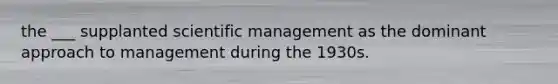 the ___ supplanted scientific management as the dominant approach to management during the 1930s.