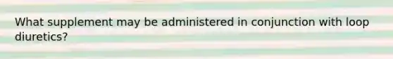 What supplement may be administered in conjunction with loop diuretics?