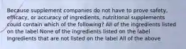 Because supplement companies do not have to prove safety, efficacy, or accuracy of ingredients, nutritional supplements could contain which of the following? All of the ingredients listed on the label None of the ingredients listed on the label Ingredients that are not listed on the label All of the above