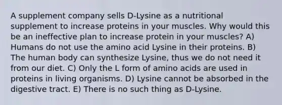 A supplement company sells D-Lysine as a nutritional supplement to increase proteins in your muscles. Why would this be an ineffective plan to increase protein in your muscles? A) Humans do not use the amino acid Lysine in their proteins. B) The human body can synthesize Lysine, thus we do not need it from our diet. C) Only the L form of amino acids are used in proteins in living organisms. D) Lysine cannot be absorbed in the digestive tract. E) There is no such thing as D-Lysine.