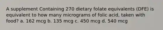 A supplement Containing 270 dietary folate equivalents (DFE) is equivalent to how many micrograms of folic acid, taken with food? a. 162 mcg b. 135 mcg c. 450 mcg d. 540 mcg