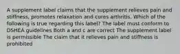 A supplement label claims that the supplement relieves pain and stiffness, promotes relaxation and cures arthritis. Which of the following is true regarding this label? The label must conform to DSHEA guidelines Both a and c are correct The supplement label is permissible The claim that it relieves pain and stiffness is prohibited