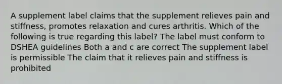 A supplement label claims that the supplement relieves pain and stiffness, promotes relaxation and cures arthritis. Which of the following is true regarding this label? The label must conform to DSHEA guidelines Both a and c are correct The supplement label is permissible The claim that it relieves pain and stiffness is prohibited