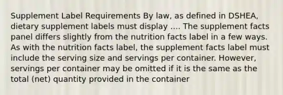 Supplement Label Requirements By law, as defined in DSHEA, dietary supplement labels must display .... The supplement facts panel differs slightly from the nutrition facts label in a few ways. As with the nutrition facts label, the supplement facts label must include the serving size and servings per container. However, servings per container may be omitted if it is the same as the total (net) quantity provided in the container