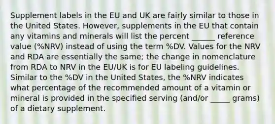 Supplement labels in the EU and UK are fairly similar to those in the United States. However, supplements in the EU that contain any vitamins and minerals will list the percent ______ reference value (%NRV) instead of using the term %DV. Values for the NRV and RDA are essentially the same; the change in nomenclature from RDA to NRV in the EU/UK is for EU labeling guidelines. Similar to the %DV in the United States, the %NRV indicates what percentage of the recommended amount of a vitamin or mineral is provided in the specified serving (and/or _____ grams) of a dietary supplement.