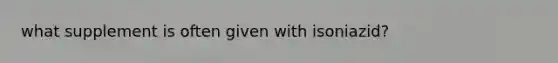 what supplement is often given with isoniazid?