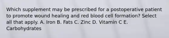 Which supplement may be prescribed for a postoperative patient to promote wound healing and red blood cell formation? Select all that apply. A. Iron B. Fats C. Zinc D. Vitamin C E. Carbohydrates