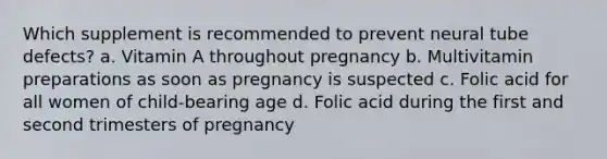 Which supplement is recommended to prevent neural tube defects? a. Vitamin A throughout pregnancy b. Multivitamin preparations as soon as pregnancy is suspected c. Folic acid for all women of child-bearing age d. Folic acid during the first and second trimesters of pregnancy