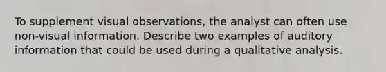 To supplement visual observations, the analyst can often use non-visual information. Describe two examples of auditory information that could be used during a qualitative analysis.