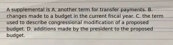 A supplemental is A. another term for transfer payments. B. changes made to a budget in the current fiscal year. C. the term used to describe congressional modification of a proposed budget. D. additions made by the president to the proposed budget.