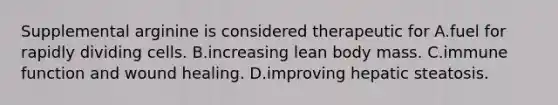 Supplemental arginine is considered therapeutic for A.fuel for rapidly dividing cells. B.increasing lean body mass. C.immune function and wound healing. D.improving hepatic steatosis.