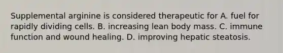 Supplemental arginine is considered therapeutic for A. fuel for rapidly dividing cells. B. increasing lean body mass. C. immune function and wound healing. D. improving hepatic steatosis.