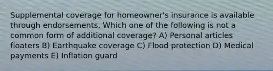 Supplemental coverage for homeowner's insurance is available through endorsements. Which one of the following is not a common form of additional coverage? A) Personal articles floaters B) Earthquake coverage C) Flood protection D) Medical payments E) Inflation guard