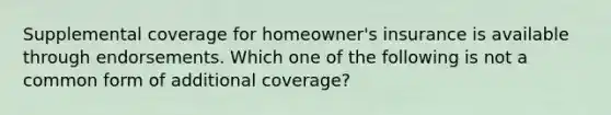 Supplemental coverage for​ homeowner's insurance is available through endorsements. Which one of the following is not a common form of additional​ coverage?