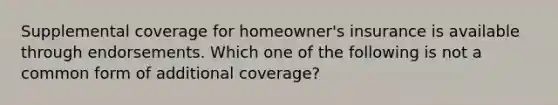 Supplemental coverage for homeowner's insurance is available through endorsements. Which one of the following is not a common form of additional coverage?