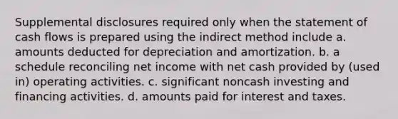 Supplemental disclosures required only when the statement of cash flows is prepared using the indirect method include a. amounts deducted for depreciation and amortization. b. a schedule reconciling net income with net cash provided by (used in) operating activities. c. significant noncash investing and financing activities. d. amounts paid for interest and taxes.