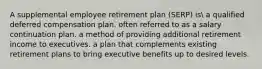 A supplemental employee retirement plan (SERP) is a qualified deferred compensation plan. often referred to as a salary continuation plan. a method of providing additional retirement income to executives. a plan that complements existing retirement plans to bring executive benefits up to desired levels.