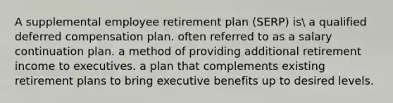 A supplemental employee retirement plan (SERP) is a qualified deferred compensation plan. often referred to as a salary continuation plan. a method of providing additional retirement income to executives. a plan that complements existing retirement plans to bring executive benefits up to desired levels.