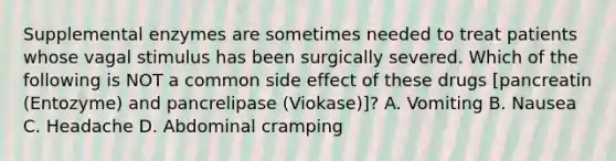 Supplemental enzymes are sometimes needed to treat patients whose vagal stimulus has been surgically severed. Which of the following is NOT a common side effect of these drugs​ [pancreatin (Entozyme) and pancrelipase​ (Viokase)]? A. Vomiting B. Nausea C. Headache D. Abdominal cramping