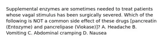 Supplemental enzymes are sometimes needed to treat patients whose vagal stimulus has been surgically severed. Which of the following is NOT a common side effect of these drugs​ [pancreatin (Entozyme) and pancrelipase​ (Viokase)]? A. Headache B. Vomiting C. Abdominal cramping D. Nausea