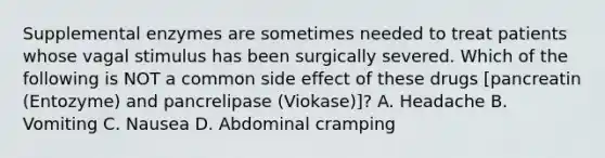 Supplemental enzymes are sometimes needed to treat patients whose vagal stimulus has been surgically severed. Which of the following is NOT a common side effect of these drugs​ [pancreatin (Entozyme) and pancrelipase​ (Viokase)]? A. Headache B. Vomiting C. Nausea D. Abdominal cramping