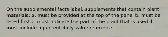 On the supplemental facts label, supplements that contain plant materials: a. must be provided at the top of the panel b. must be listed first c. must indicate the part of the plant that is used d. must include a percent daily value reference