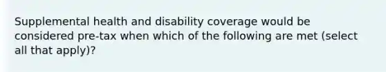 Supplemental health and disability coverage would be considered pre-tax when which of the following are met (select all that apply)?