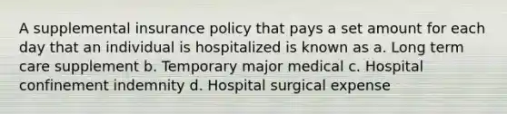 A supplemental insurance policy that pays a set amount for each day that an individual is hospitalized is known as a. Long term care supplement b. Temporary major medical c. Hospital confinement indemnity d. Hospital surgical expense